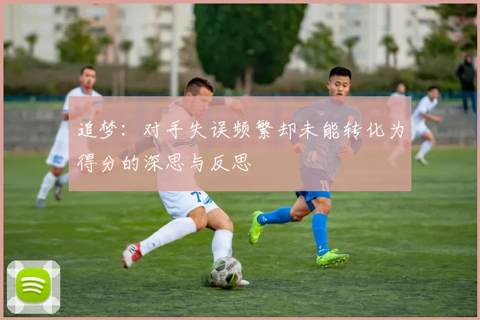 追梦：对手失误频繁却未能转化为得分的深思与反思