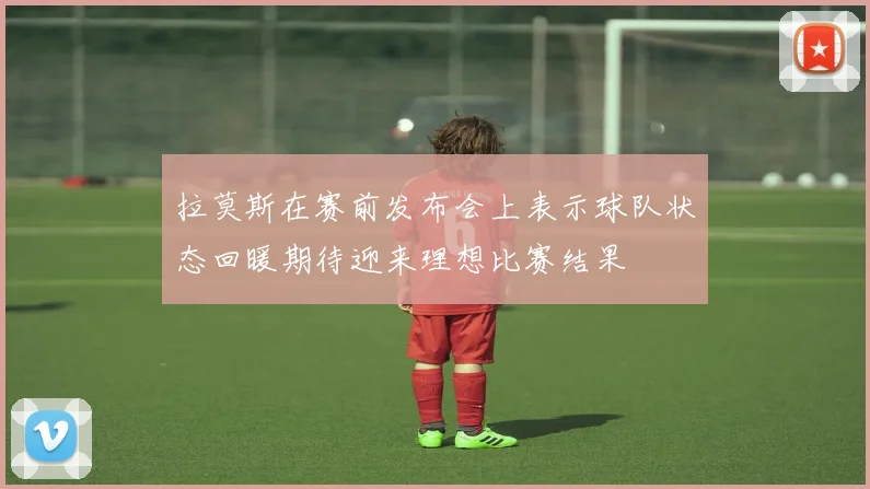 拉莫斯在赛前发布会上表示球队状态回暖期待迎来理想比赛结果