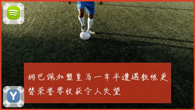 姆巴佩加盟皇马一年半遭遇教练更替荣誉零收获令人失望
