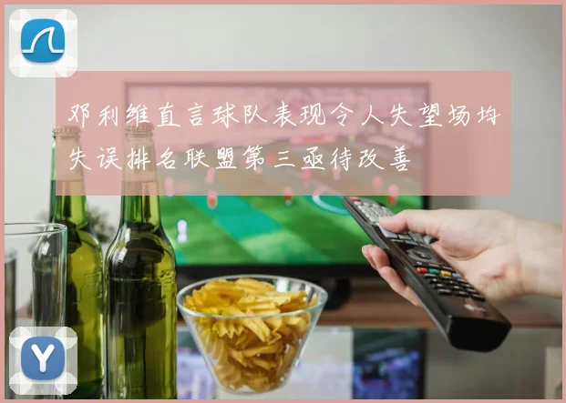 邓利维直言球队表现令人失望场均失误排名联盟第三亟待改善