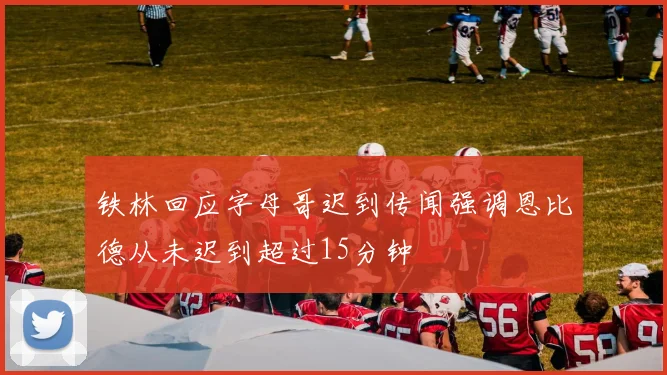 铁林回应字母哥迟到传闻强调恩比德从未迟到超过15分钟