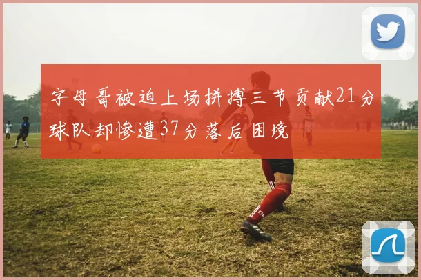 字母哥被迫上场拼搏三节贡献21分球队却惨遭37分落后困境