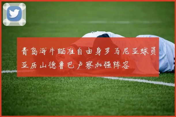 青岛海牛瞄准自由身罗马尼亚球员亚历山德鲁巴卢察加强阵容