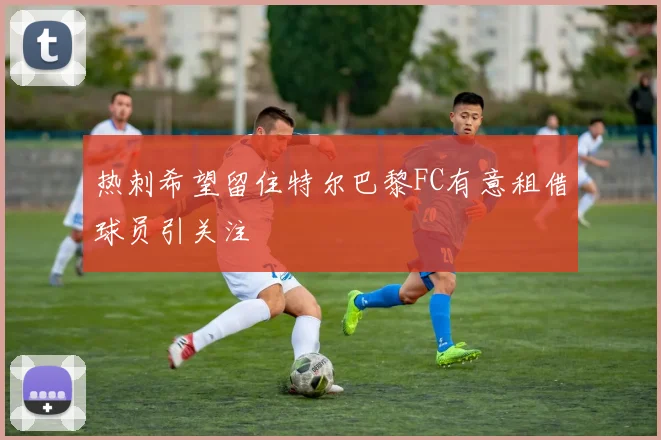 热刺希望留住特尔巴黎FC有意租借球员引关注