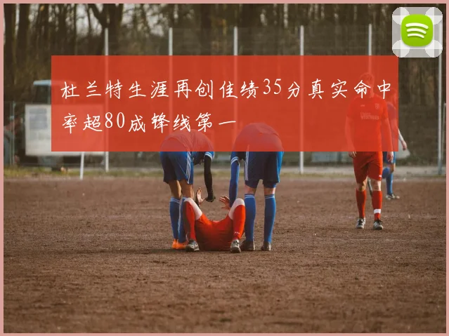 杜兰特生涯再创佳绩35分真实命中率超80成锋线第一