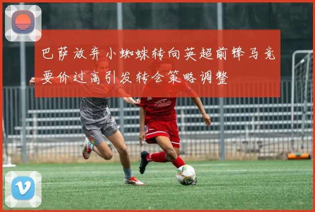 巴萨放弃小蜘蛛转向英超前锋马竞要价过高引发转会策略调整
