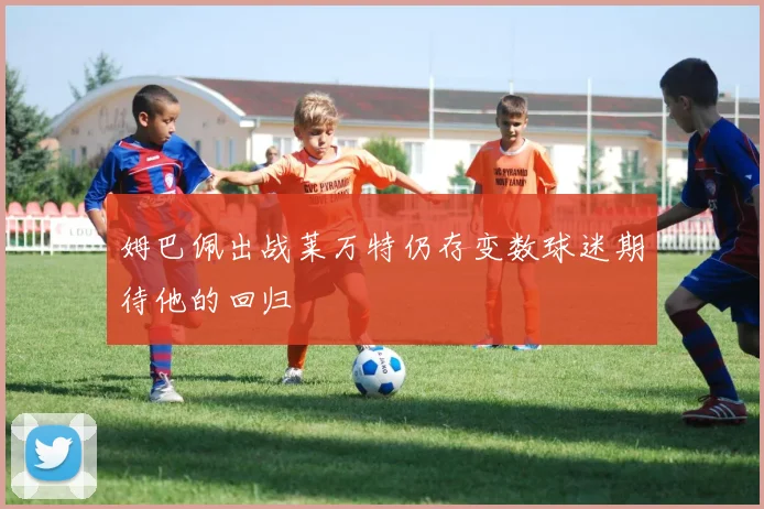 姆巴佩出战莱万特仍存变数球迷期待他的回归