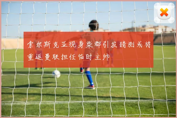索尔斯克亚现身柴郡引发猜测或将重返曼联担任临时主帅